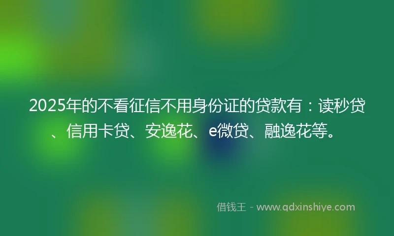 2025年的不看征信不用身份证的贷款有：读秒贷、信用卡贷、安逸花、e微贷、融逸花等。