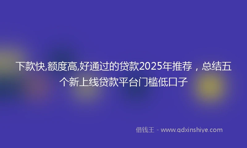 下款快,额度高,好通过的贷款2025年推荐，总结五个新上线贷款平台门槛低口子