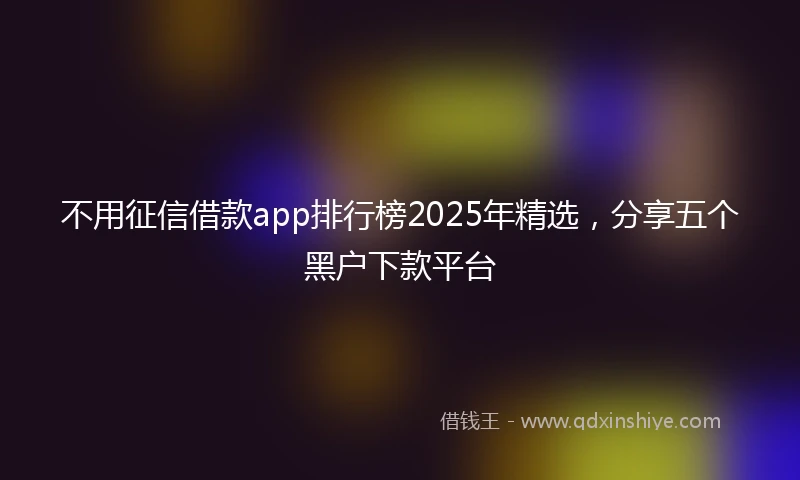 不用征信借款app排行榜2025年精选，分享五个黑户下款平台