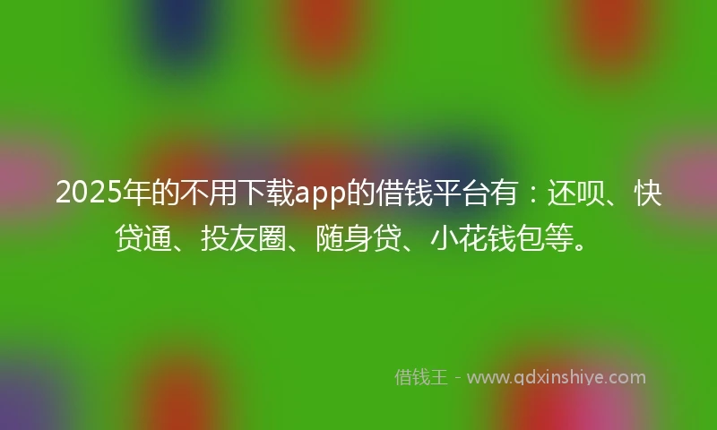2025年的不用下载app的借钱平台有：还呗、快贷通、投友圈、随身贷、小花钱包等。