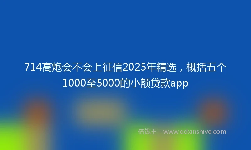 714高炮会不会上征信2025年精选，概括五个1000至5000的小额贷款app