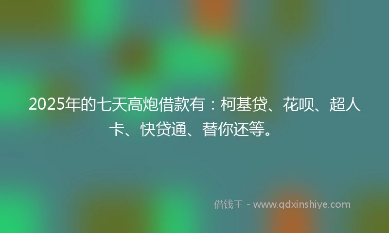 2025年的七天高炮借款有：柯基贷、花呗、超人卡、快贷通、替你还等。