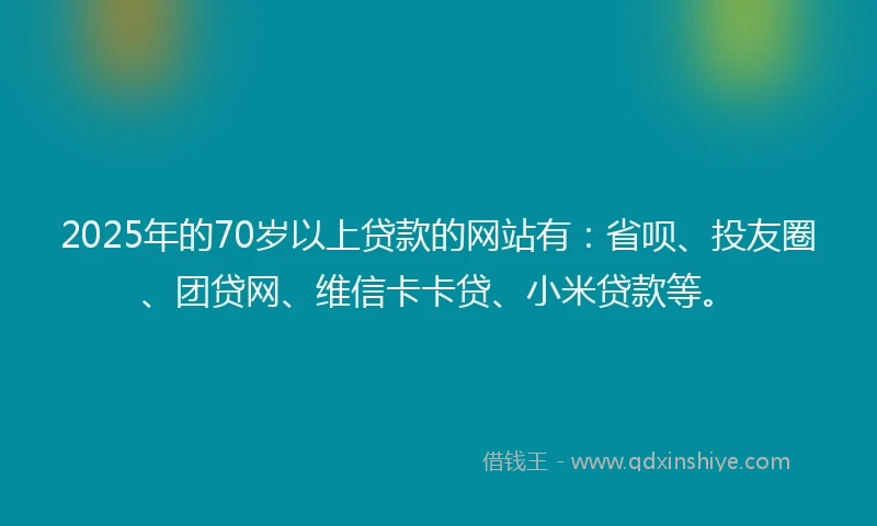 2025年的70岁以上贷款的网站有：省呗、投友圈、团贷网、维信卡卡贷、小米贷款等。