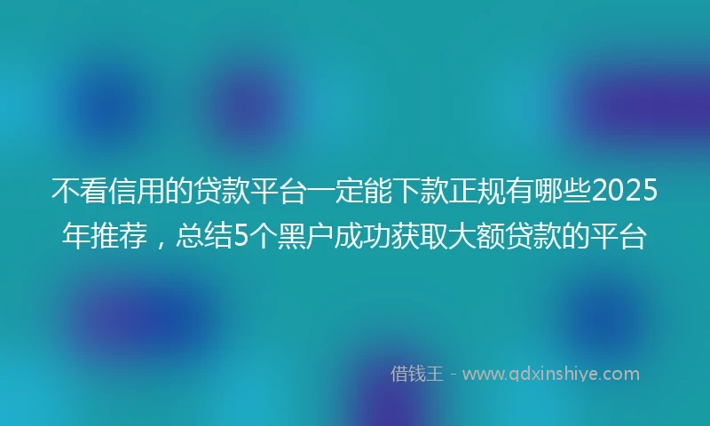 不看信用的贷款平台一定能下款正规有哪些2025年推荐，总结5个黑户成功获取大额贷款的平台