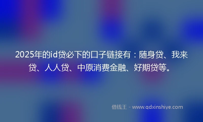 2025年的id贷必下的口子链接有：随身贷、我来贷、人人贷、中原消费金融、好期贷等。