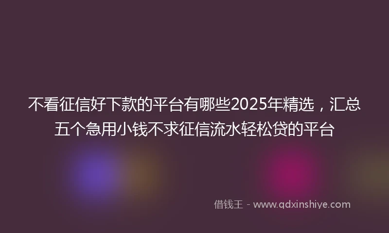 不看征信好下款的平台有哪些2025年精选，汇总五个急用小钱不求征信流水轻松贷的平台