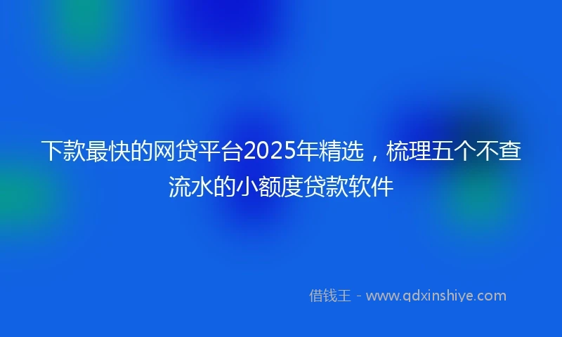 下款最快的网贷平台2025年精选，梳理五个不查流水的小额度贷款软件