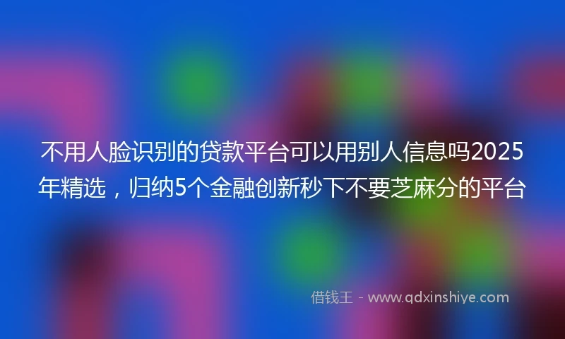 不用人脸识别的贷款平台可以用别人信息吗2025年精选，归纳5个金融创新秒下不要芝麻分的平台