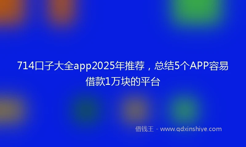 714口子大全app2025年推荐，总结5个APP容易借款1万块的平台