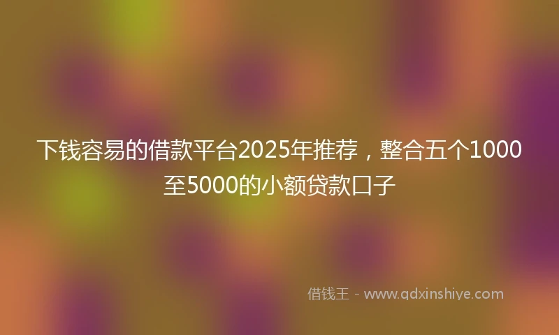 下钱容易的借款平台2025年推荐，整合五个1000至5000的小额贷款口子