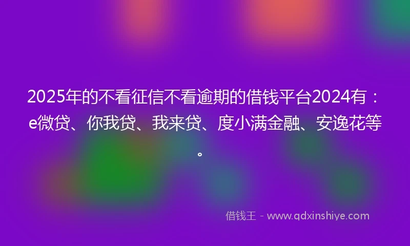 2025年的不看征信不看逾期的借钱平台2024有：e微贷、你我贷、我来贷、度小满金融、安逸花等。