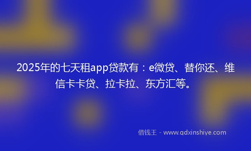 2025年的七天租app贷款有：e微贷、替你还、维信卡卡贷、拉卡拉、东方汇等。