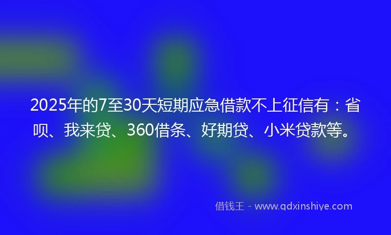2025年的7至30天短期应急借款不上征信有：省呗、我来贷、360借条、好期贷、小米贷款等。