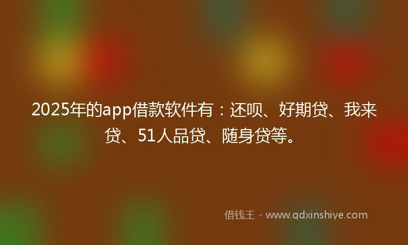 2025年的app借款软件有：还呗、好期贷、我来贷、51人品贷、随身贷等。