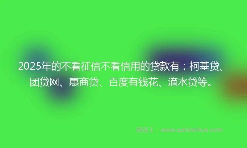 2025年的不看征信不看信用的贷款有：柯基贷、团贷网、惠商贷、百度有钱花、滴水贷等。