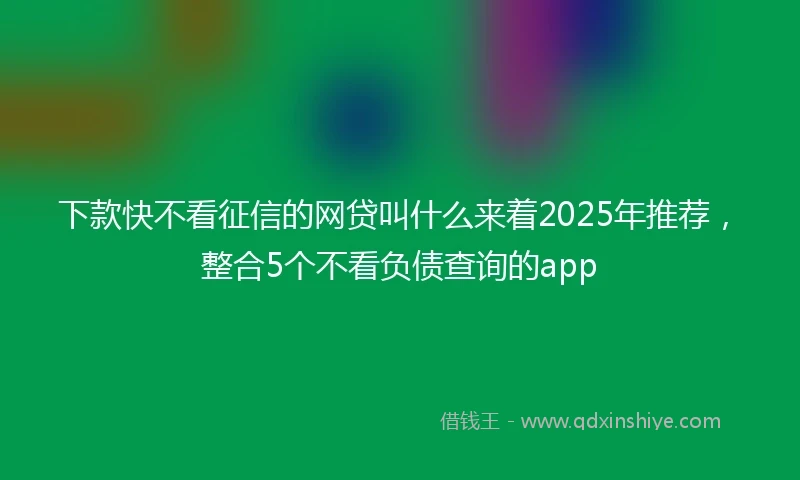 下款快不看征信的网贷叫什么来着2025年推荐，整合5个不看负债查询的app