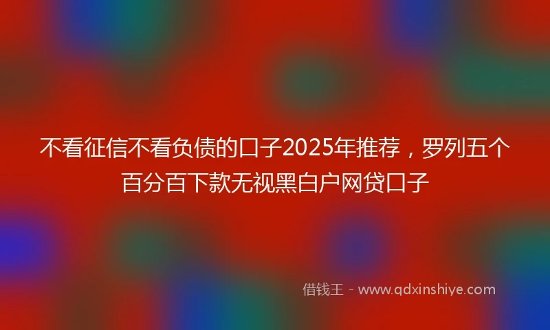不看征信不看负债的口子2025年推荐，罗列五个百分百下款无视黑白户网贷口子