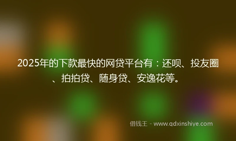 2025年的下款最快的网贷平台有：还呗、投友圈、拍拍贷、随身贷、安逸花等。