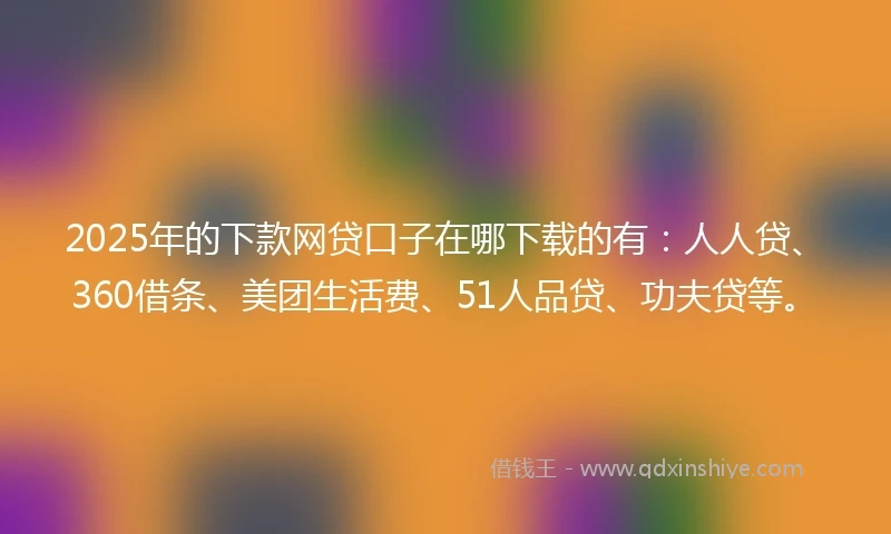 2025年的下款网贷口子在哪下载的有：人人贷、360借条、美团生活费、51人品贷、功夫贷等。