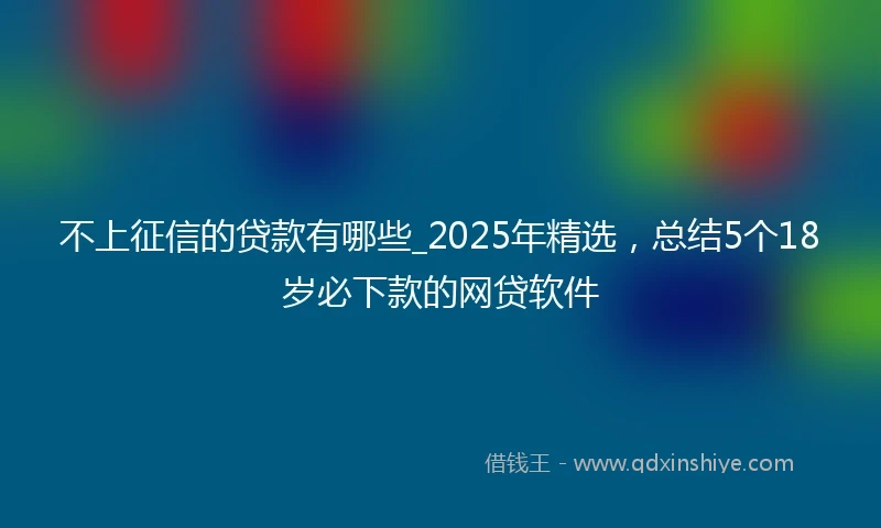 不上征信的贷款有哪些_2025年精选，总结5个18岁必下款的网贷软件