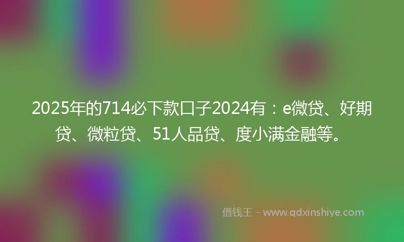 2025年的714必下款口子2024有：e微贷、好期贷、微粒贷、51人品贷、度小满金融等。