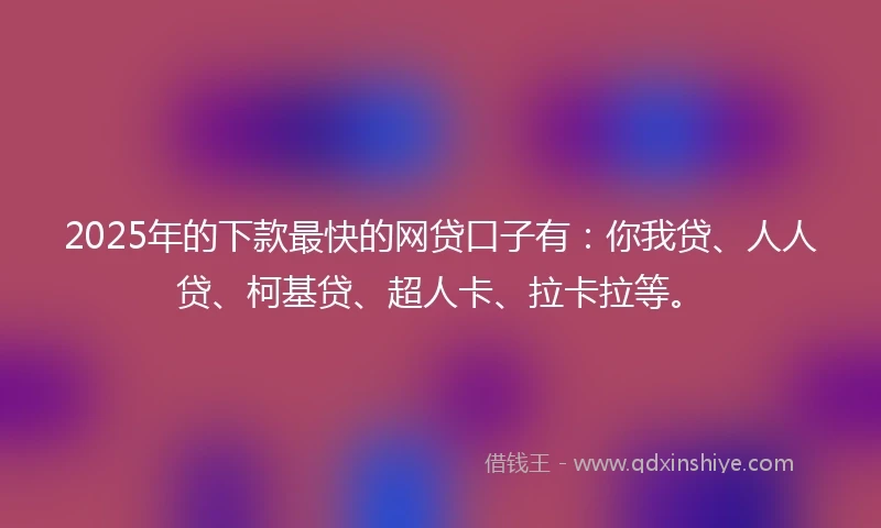2025年的下款最快的网贷口子有：你我贷、人人贷、柯基贷、超人卡、拉卡拉等。