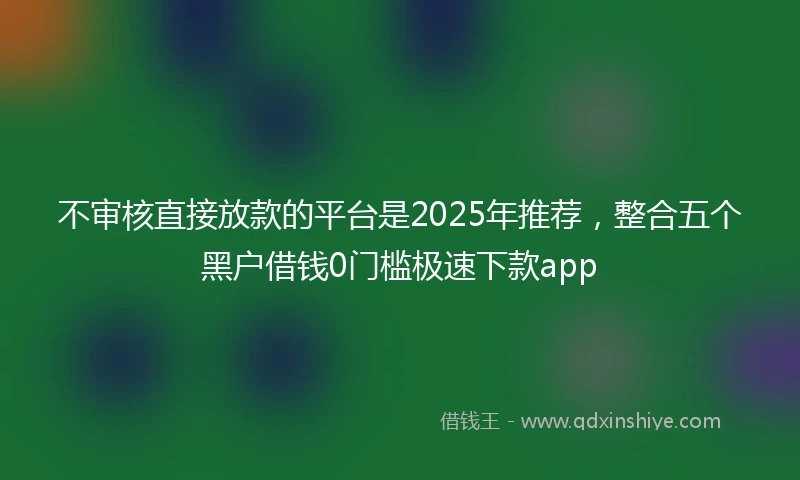 不审核直接放款的平台是2025年推荐，整合五个黑户借钱0门槛极速下款app