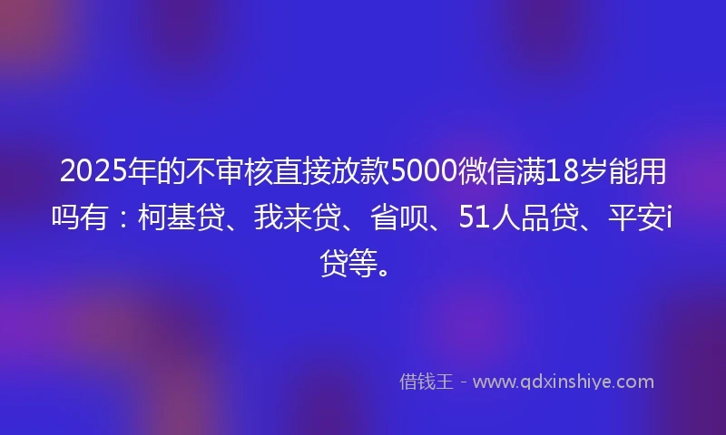 2025年的不审核直接放款5000微信满18岁能用吗有：柯基贷、我来贷、省呗、51人品贷、平安i贷等。