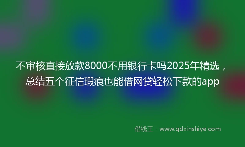 不审核直接放款8000不用银行卡吗2025年精选,总结五个征信瑕疵也能借网贷轻松下款的app