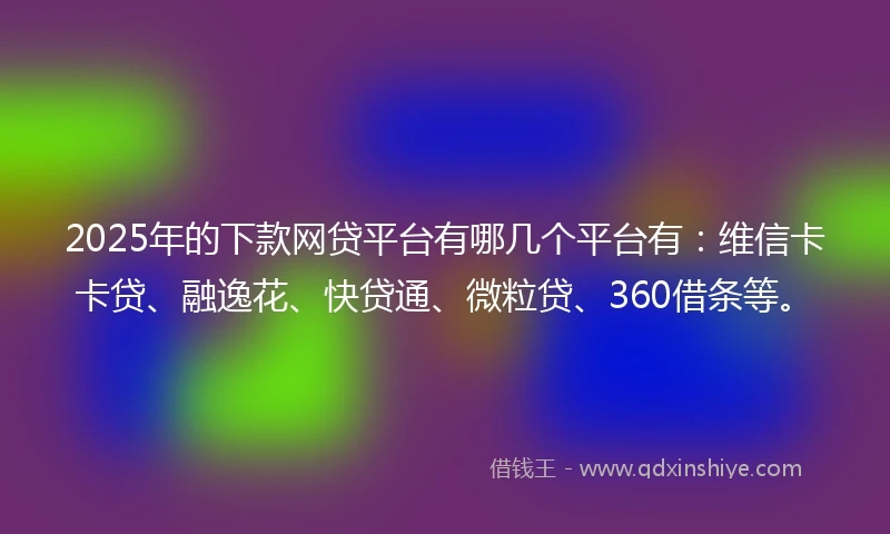 2025年的下款网贷平台有哪几个平台有：维信卡卡贷、融逸花、快贷通、微粒贷、360借条等。
