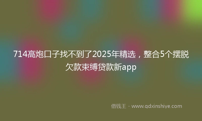 714高炮口子找不到了2025年精选，整合5个摆脱欠款束缚贷款新app