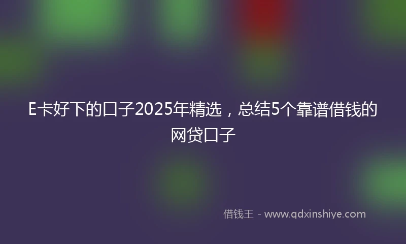 E卡好下的口子2025年精选，总结5个靠谱借钱的网贷口子