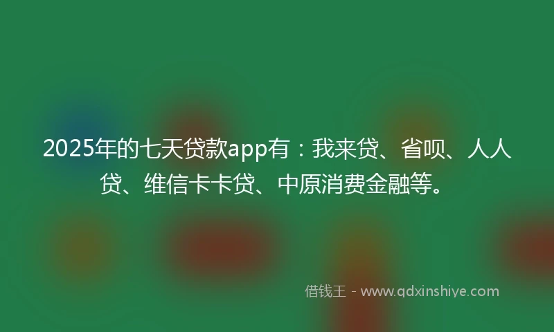 2025年的七天贷款app有：我来贷、省呗、人人贷、维信卡卡贷、中原消费金融等。