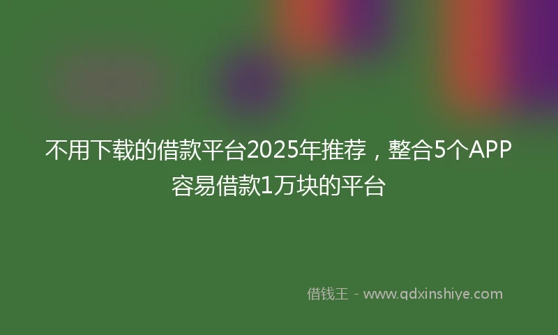 不用下载的借款平台2025年推荐，整合5个APP容易借款1万块的平台