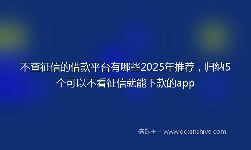 不查征信的借款平台有哪些2025年推荐，归纳5个可以不看征信就能下款的app