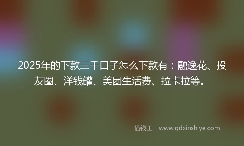2025年的下款三千口子怎么下款有:融逸花、投友圈、洋钱罐、美团生活费、拉卡拉等。