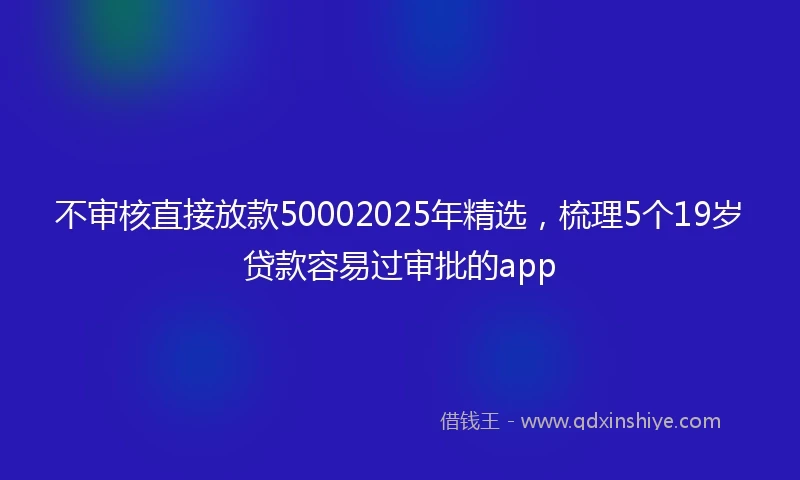 不审核直接放款50002025年精选，梳理5个19岁贷款容易过审批的app