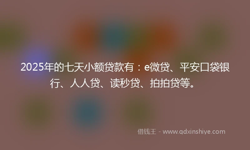 2025年的七天小额贷款有：e微贷、平安口袋银行、人人贷、读秒贷、拍拍贷等。