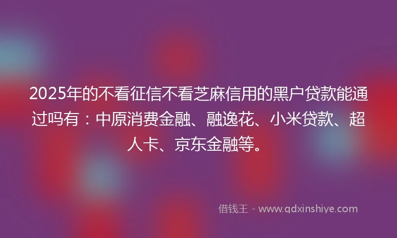2025年的不看征信不看芝麻信用的黑户贷款能通过吗有：中原消费金融、融逸花、小米贷款、超人卡、京东金融等。