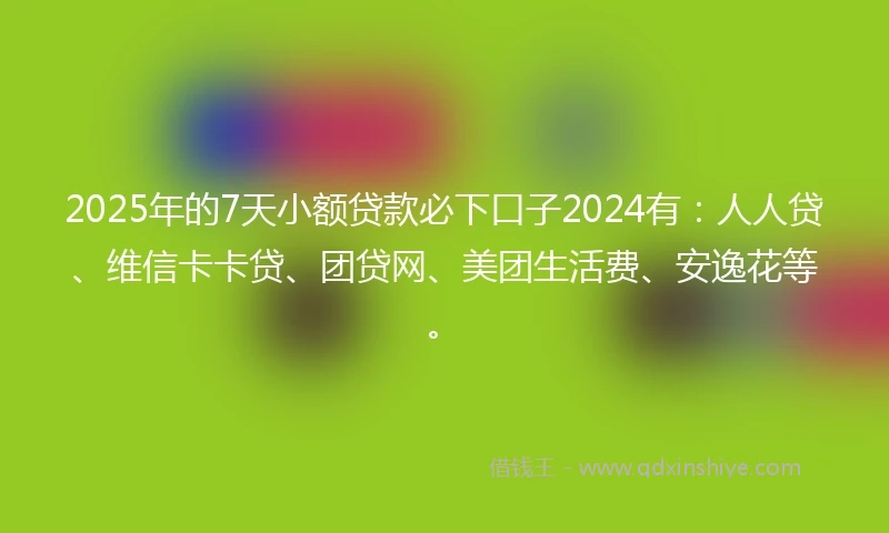 2025年的7天小额贷款必下口子2024有：人人贷、维信卡卡贷、团贷网、美团生活费、安逸花等。