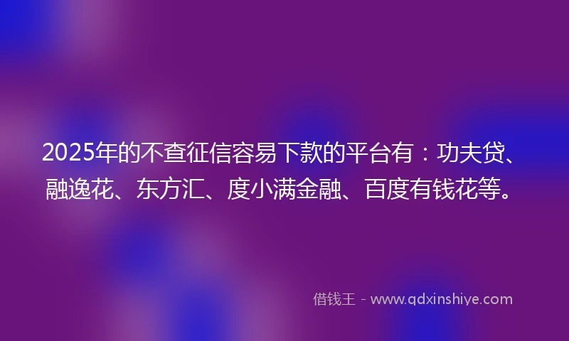 2025年的不查征信容易下款的平台有：功夫贷、融逸花、东方汇、度小满金融、百度有钱花等。