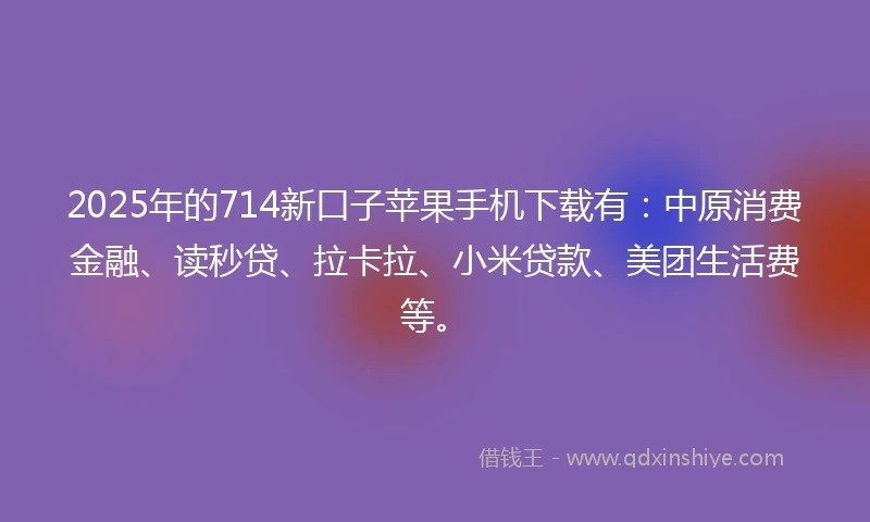 2025年的714新口子苹果手机下载有：中原消费金融、读秒贷、拉卡拉、小米贷款、美团生活费等。
