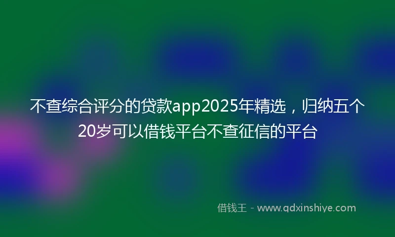 不查综合评分的贷款app2025年精选，归纳五个20岁可以借钱平台不查征信的平台