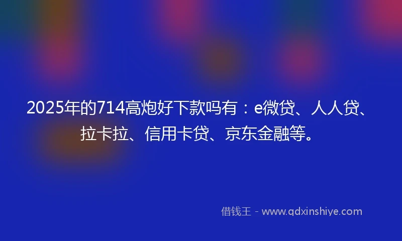 2025年的714高炮好下款吗有：e微贷、人人贷、拉卡拉、信用卡贷、京东金融等。