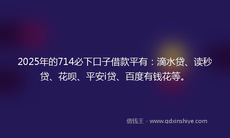 2025年的714必下口子借款平有：滴水贷、读秒贷、花呗、平安i贷、百度有钱花等。
