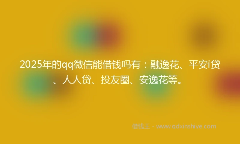 2025年的qq微信能借钱吗有：融逸花、平安i贷、人人贷、投友圈、安逸花等。