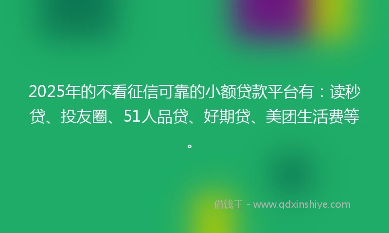 2025年的不看征信可靠的小额贷款平台有：读秒贷、投友圈、51人品贷、好期贷、美团生活费等。