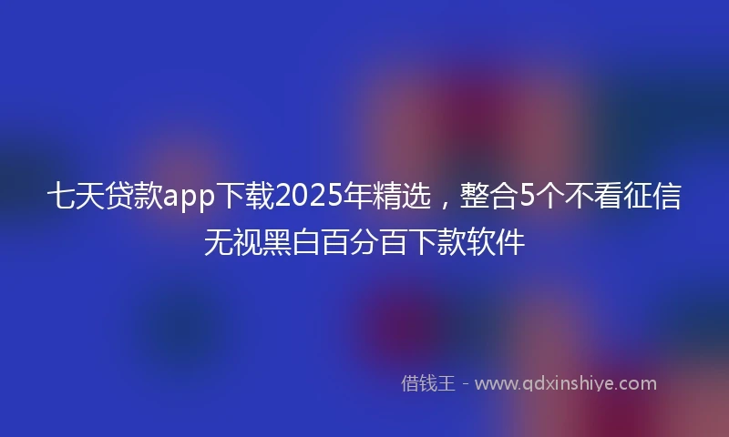 七天贷款app下载2025年精选，整合5个不看征信无视黑白百分百下款软件