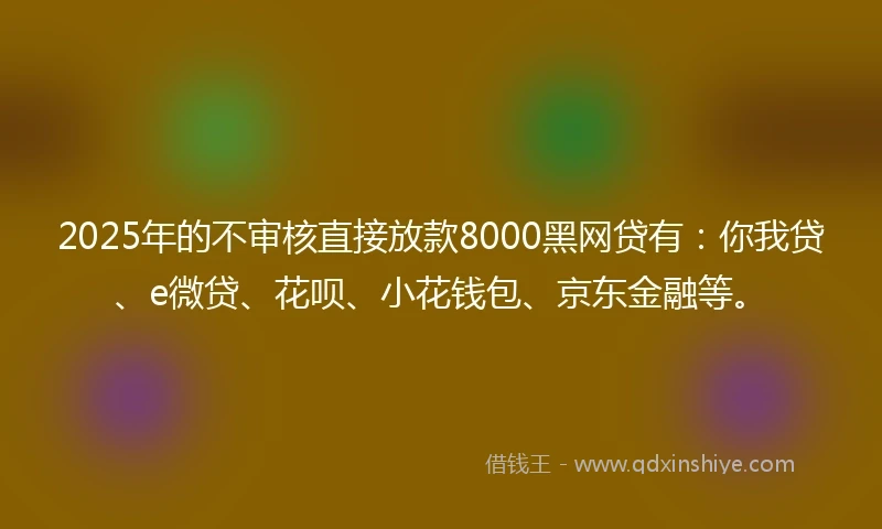2025年的不审核直接放款8000黑网贷有:你我贷、e微贷、花呗、小花钱包、京东金融等。