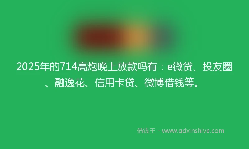 2025年的714高炮晚上放款吗有：e微贷、投友圈、融逸花、信用卡贷、微博借钱等。